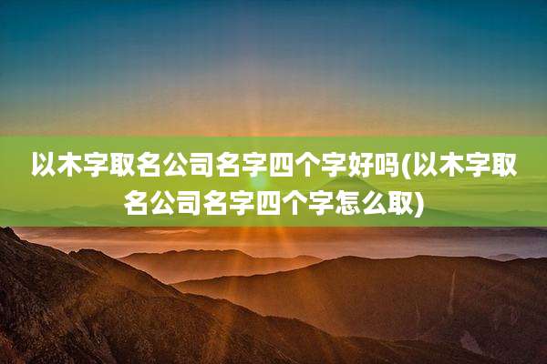 以木字取名公司名字四个字好吗(以木字取名公司名字四个字怎么取)