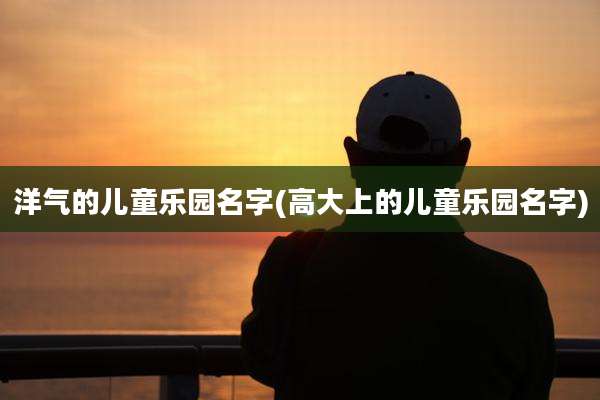 洋气的儿童乐园名字(高大上的儿童乐园名字)