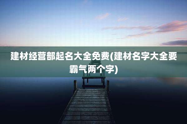 建材经营部起名大全免费(建材名字大全要霸气两个字)