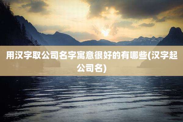 用汉字取公司名字寓意很好的有哪些(汉字起公司名)