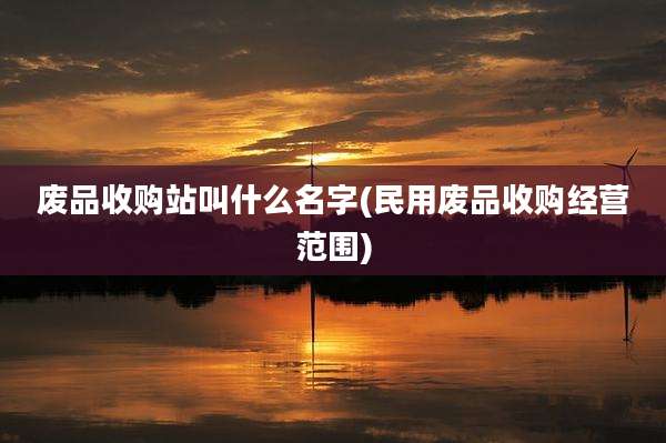 废品收购站叫什么名字(民用废品收购经营范围)