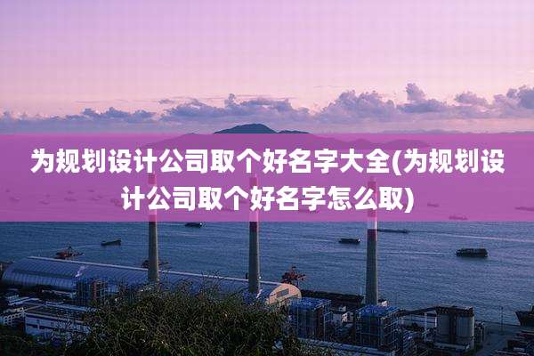 为规划设计公司取个好名字大全(为规划设计公司取个好名字怎么取)