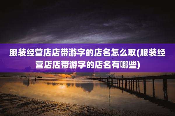 服装经营店店带游字的店名怎么取(服装经营店店带游字的店名有哪些)