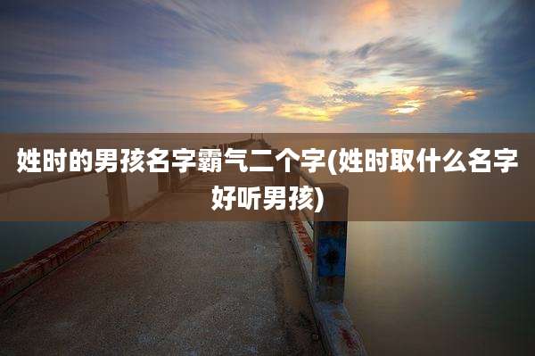 姓时的男孩名字霸气二个字(姓时取什么名字好听男孩)