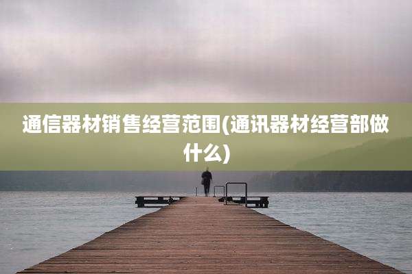 通信器材销售经营范围(通讯器材经营部做什么)