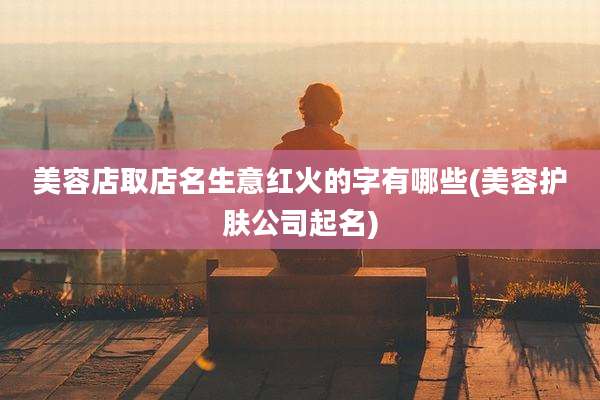 美容店取店名生意红火的字有哪些(美容护肤公司起名)