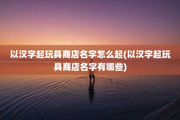 以汉字起玩具商店名字怎么起(以汉字起玩具商店名字有哪些)