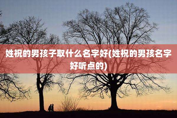 姓祝的男孩子取什么名字好(姓祝的男孩名字好听点的)