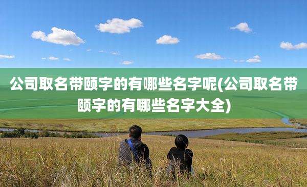 公司取名带颐字的有哪些名字呢(公司取名带颐字的有哪些名字大全)