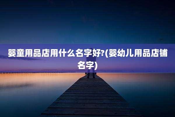 婴童用品店用什么名字好?(婴幼儿用品店铺名字)