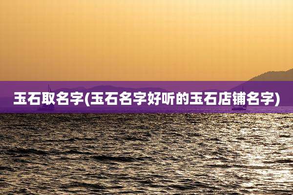 玉石取名字(玉石名字好听的玉石店铺名字)