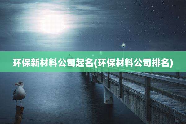 环保新材料公司起名(环保材料公司排名)