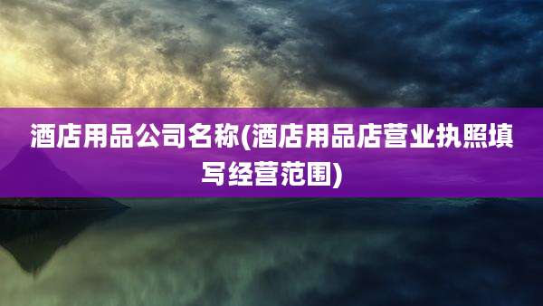 酒店用品公司名称(酒店用品店营业执照填写经营范围)