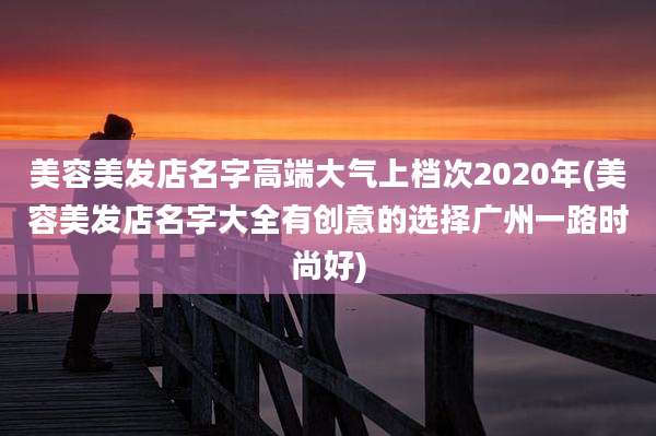 美容美发店名字高端大气上档次2020年(美容美发店名字大全有创意的选择广州一路时尚好)