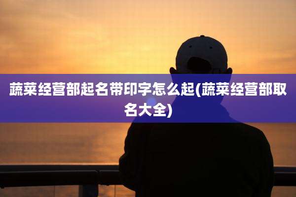 蔬菜经营部起名带印字怎么起(蔬菜经营部取名大全)