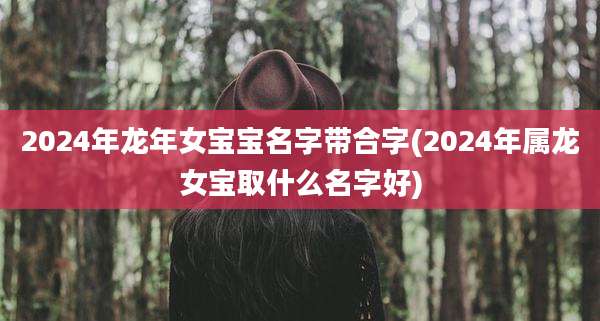 2024年龙年女宝宝名字带合字(2024年属龙女宝取什么名字好)