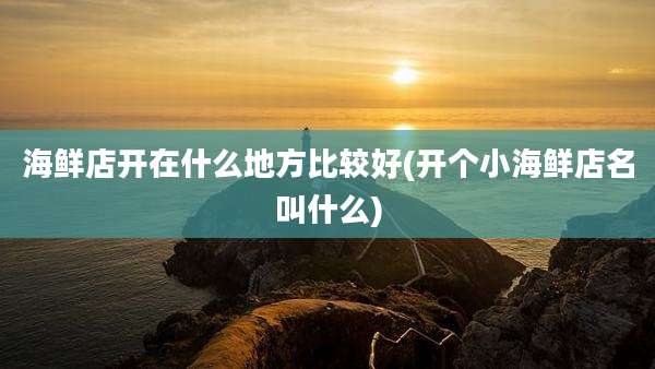 海鲜店开在什么地方比较好(开个小海鲜店名叫什么)