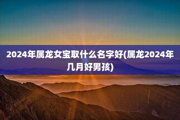 2024年属龙女宝取什么名字好(属龙2024年几月好男孩)