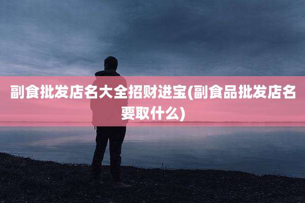 副食批发店名大全招财进宝(副食品批发店名要取什么)