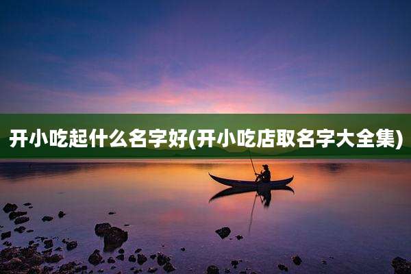 开小吃起什么名字好(开小吃店取名字大全集)