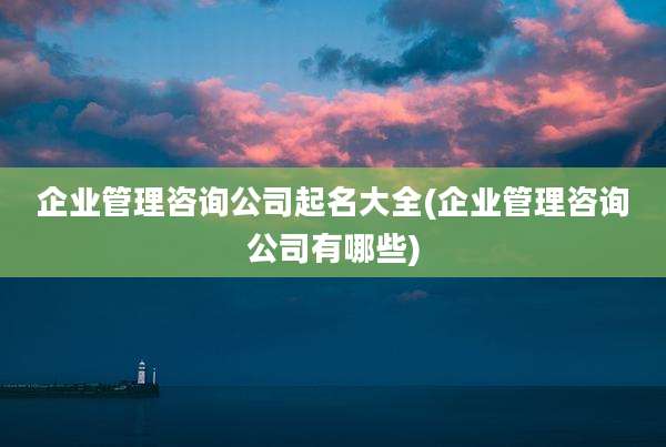 企业管理咨询公司起名大全(企业管理咨询公司有哪些)