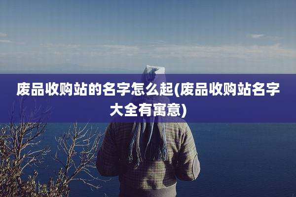 废品收购站的名字怎么起(废品收购站名字大全有寓意)