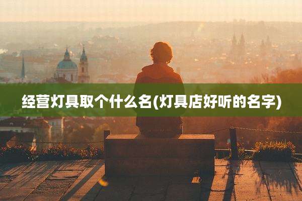 经营灯具取个什么名(灯具店好听的名字)