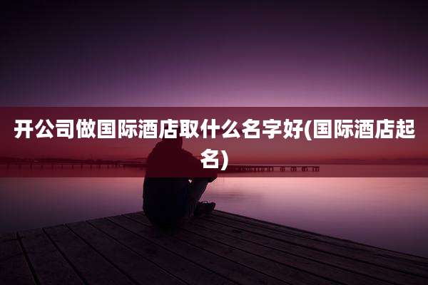 开公司做国际酒店取什么名字好(国际酒店起名)
