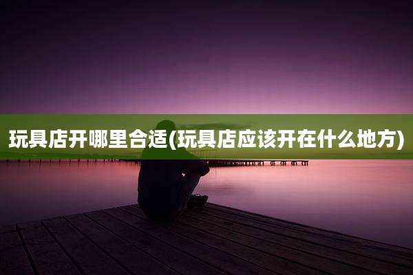 玩具店开哪里合适(玩具店应该开在什么地方)