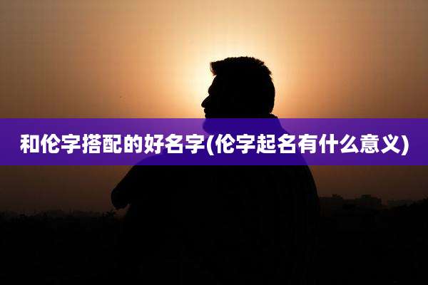和伦字搭配的好名字(伦字起名有什么意义)