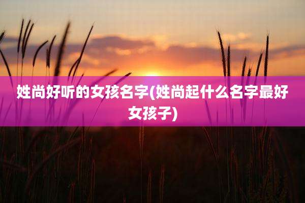 姓尚好听的女孩名字(姓尚起什么名字最好女孩子)