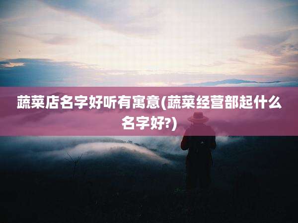蔬菜店名字好听有寓意(蔬菜经营部起什么名字好?)