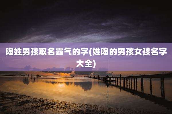 陶姓男孩取名霸气的字(姓陶的男孩女孩名字大全)