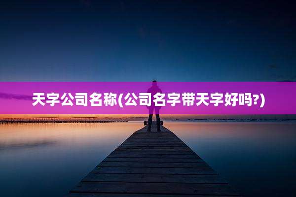 天字公司名称(公司名字带天字好吗?)