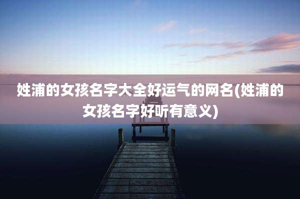 姓浦的女孩名字大全好运气的网名(姓浦的女孩名字好听有意义)