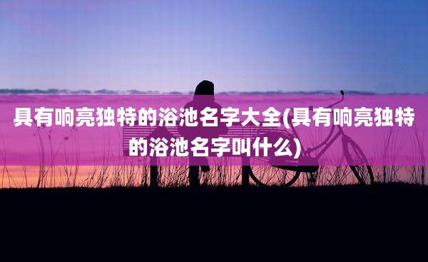 具有响亮独特的浴池名字大全(具有响亮独特的浴池名字叫什么)