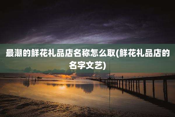 最潮的鲜花礼品店名称怎么取(鲜花礼品店的名字文艺)