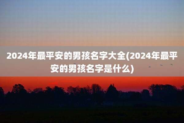 2024年最平安的男孩名字大全(2024年最平安的男孩名字是什么)