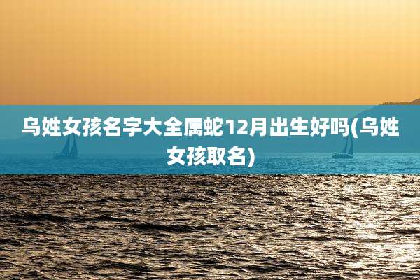 乌姓女孩名字大全属蛇12月出生好吗(乌姓女孩取名)
