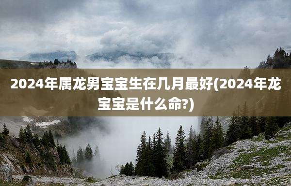 2024年属龙男宝宝生在几月最好(2024年龙宝宝是什么命?)