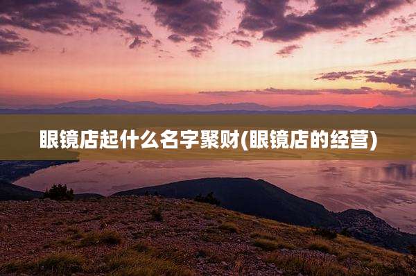 眼镜店起什么名字聚财(眼镜店的经营)