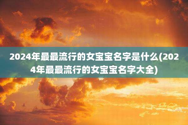 2024年最最流行的女宝宝名字是什么(2024年最最流行的女宝宝名字大全)