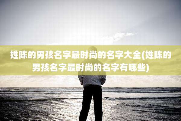 姓陈的男孩名字最时尚的名字大全(姓陈的男孩名字最时尚的名字有哪些)