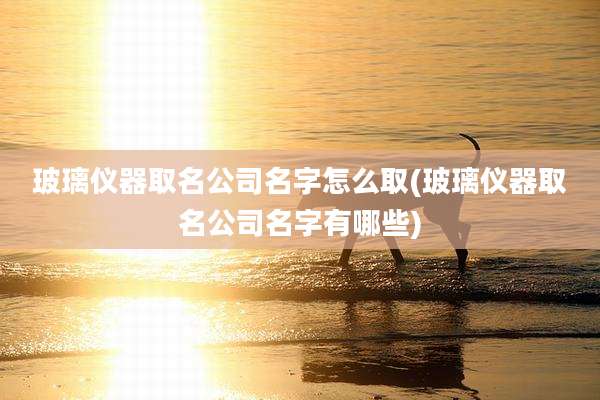 玻璃仪器取名公司名字怎么取(玻璃仪器取名公司名字有哪些)