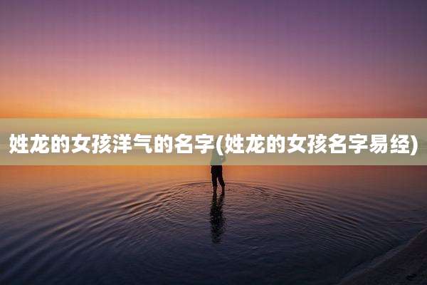 姓龙的女孩洋气的名字(姓龙的女孩名字易经)