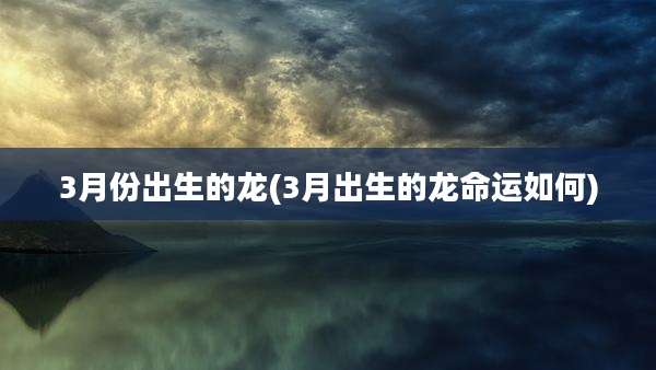 3月份出生的龙(3月出生的龙命运如何)