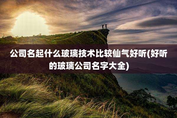 公司名起什么玻璃技术比较仙气好听(好听的玻璃公司名字大全)