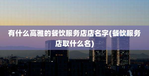 有什么高雅的餐饮服务店店名字(餐饮服务店取什么名)