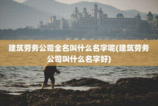 建筑劳务公司全名叫什么名字呢(建筑劳务公司叫什么名字好)