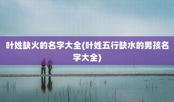 叶姓缺火的名字大全(叶姓五行缺水的男孩名字大全)